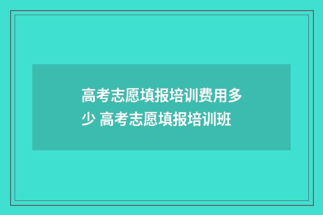 高考志愿填报培训费用多少 高考志愿填报培训班