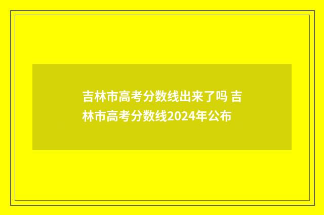 吉林市高考分数线出来了吗 吉林市高考分数线2024年公布