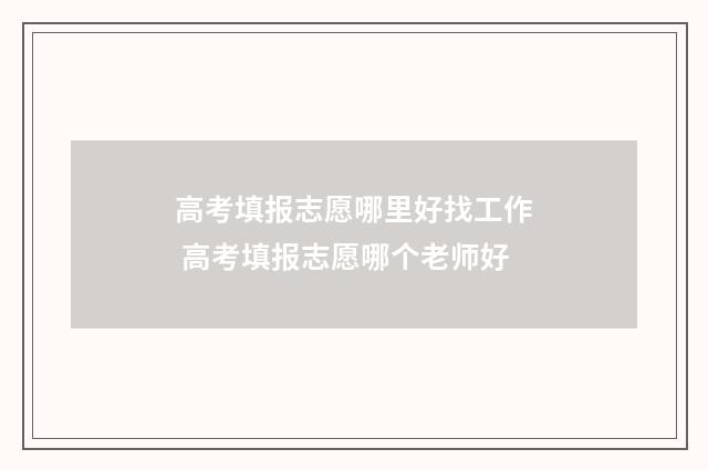 高考填报志愿哪里好找工作 高考填报志愿哪个老师好