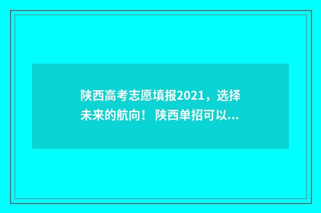 陕西高考志愿填报2021，选择未来的航向！ 陕西单招可以报几个志愿