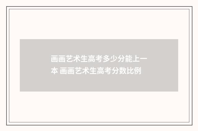 画画艺术生高考多少分能上一本 画画艺术生高考分数比例
