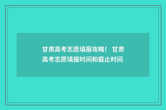 甘肃高考志愿填报攻略！ 甘肃高考志愿填报时间和截止时间
