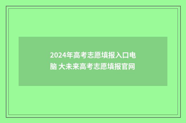 2024年高考志愿填报入口电脑 大未来高考志愿填报官网