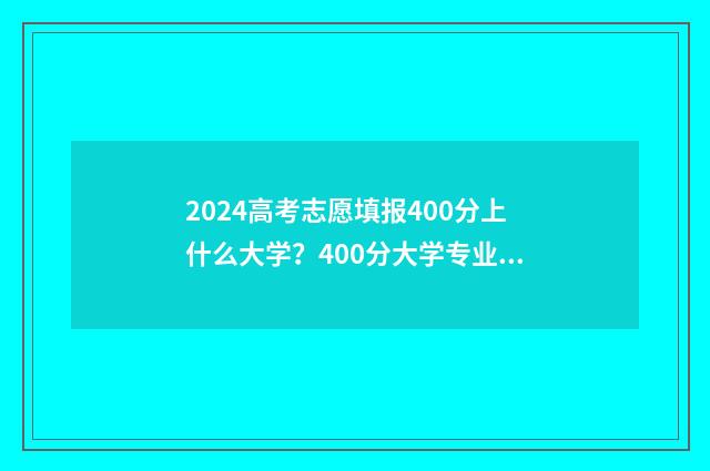 2024高考志愿填报400分上什么大学？400分大学专业推荐 2024新高考如何填报志愿