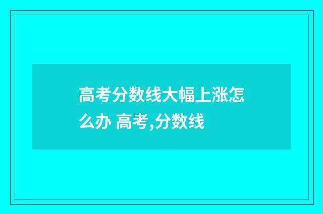 高考分数线大幅上涨怎么办 高考,分数线