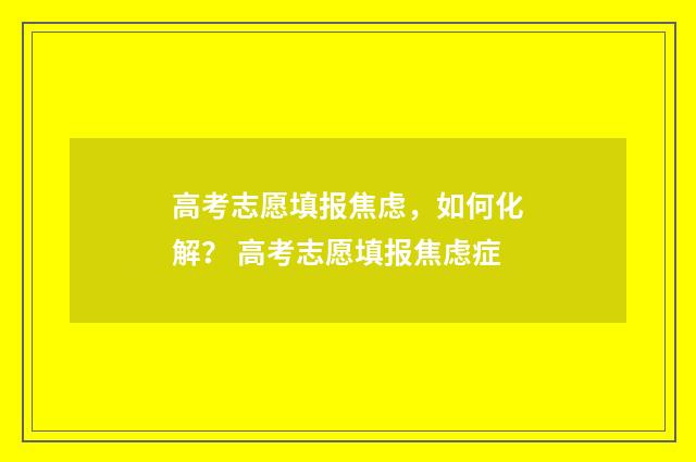 高考志愿填报焦虑，如何化解？ 高考志愿填报焦虑症