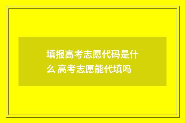 填报高考志愿代码是什么 高考志愿能代填吗