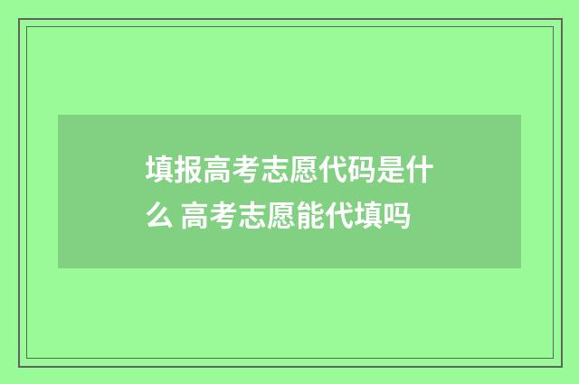 填报高考志愿代码是什么 高考志愿能代填吗
