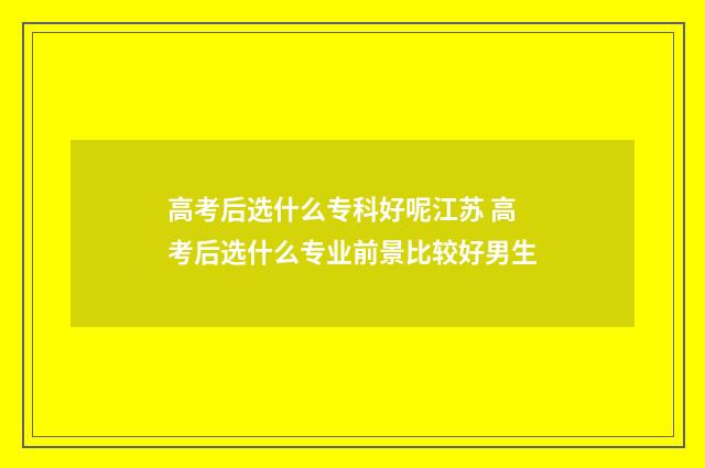 高考后选什么专科好呢江苏 高考后选什么专业前景比较好男生