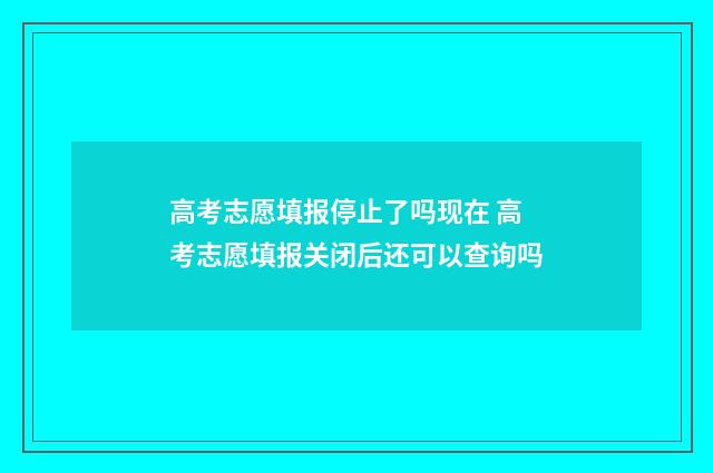 高考志愿填报停止了吗现在 高考志愿填报关闭后还可以查询吗