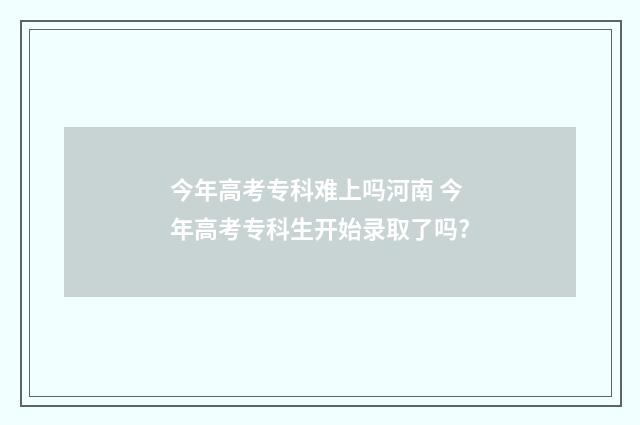 今年高考专科难上吗河南 今年高考专科生开始录取了吗?