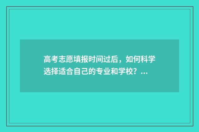 高考志愿填报时间过后，如何科学选择适合自己的专业和学校？ 高考志愿怎么填报全过程