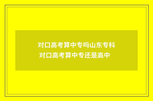 对口高考算中专吗山东专科 对口高考算中专还是高中