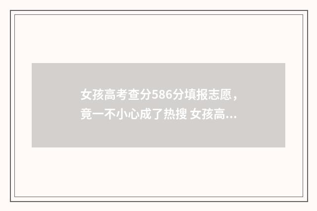 女孩高考查分586分填报志愿，竟一不小心成了热搜 女孩高考查分586后来变成300多分