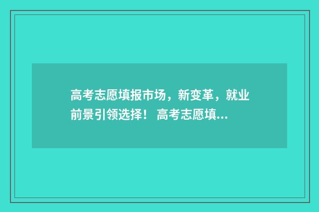 高考志愿填报市场，新变革，就业前景引领选择！ 高考志愿填报市场乱象