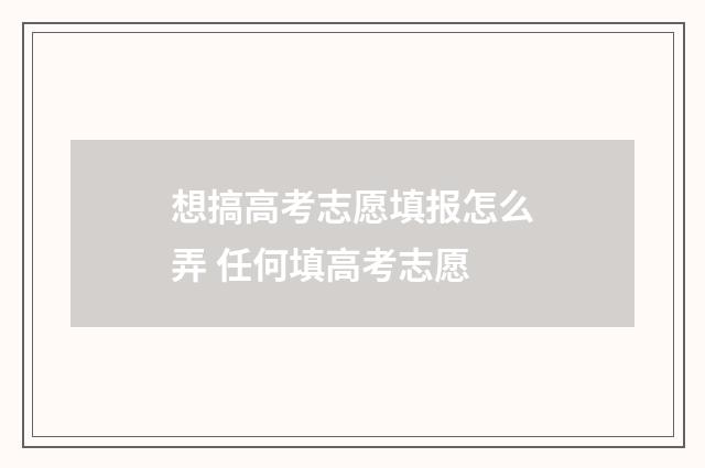 想搞高考志愿填报怎么弄 任何填高考志愿