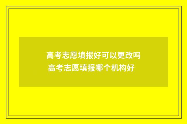 高考志愿填报好可以更改吗 高考志愿填报哪个机构好