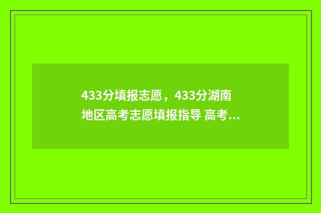 433分填报志愿，433分湖南地区高考志愿填报指导 高考志愿343什么意思