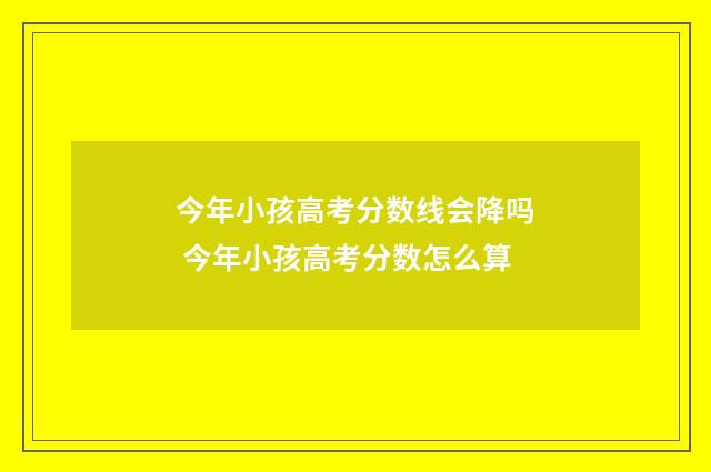 今年小孩高考分数线会降吗 今年小孩高考分数怎么算