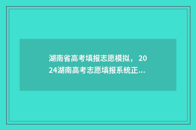 湖南省高考填报志愿模拟， 2024湖南高考志愿填报系统正式开放 湖南省高考填报系统
