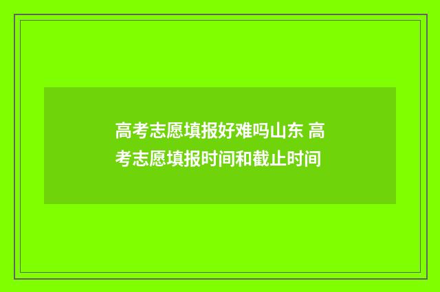 高考志愿填报好难吗山东 高考志愿填报时间和截止时间
