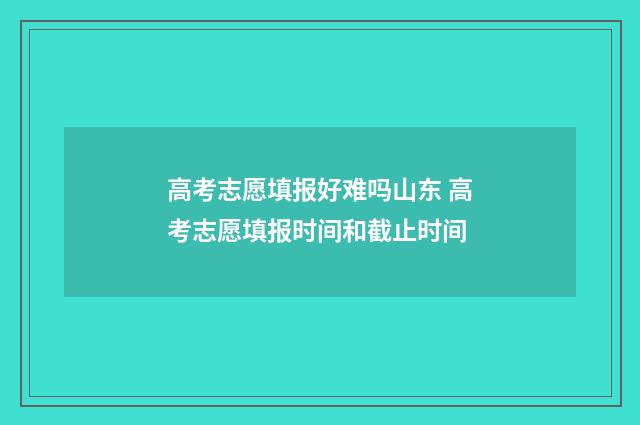 高考志愿填报好难吗山东 高考志愿填报时间和截止时间