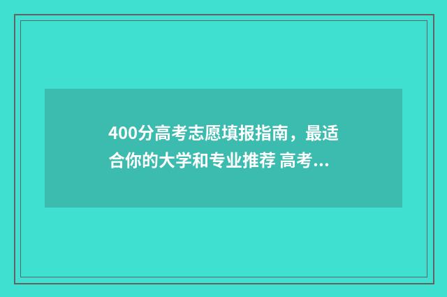 400分高考志愿填报指南，最适合你的大学和专业推荐 高考400分能选什么学校