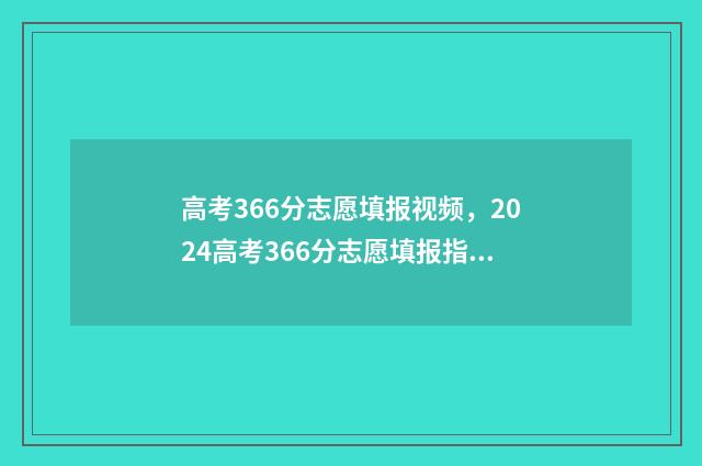 高考366分志愿填报视频，2024高考366分志愿填报指南 高考366分选什么学校