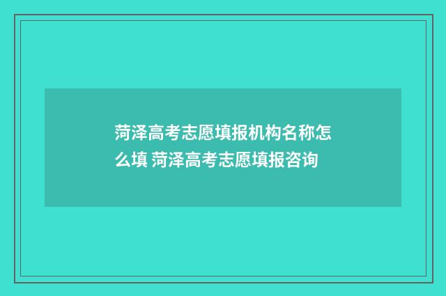菏泽高考志愿填报机构名称怎么填 菏泽高考志愿填报咨询