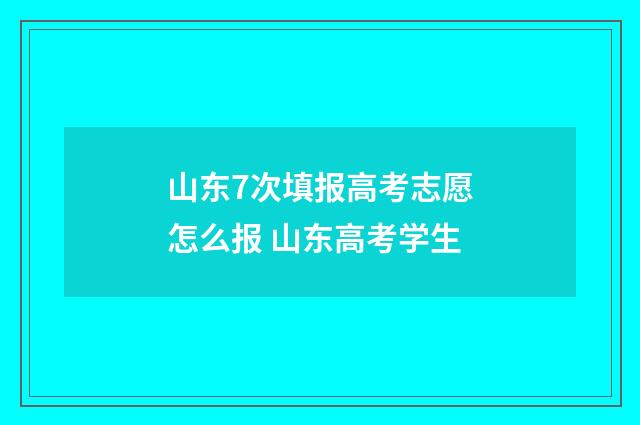 山东7次填报高考志愿怎么报 山东高考学生