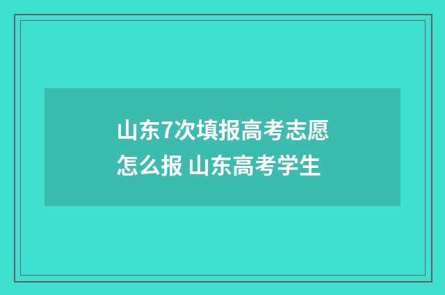 山东7次填报高考志愿怎么报 山东高考学生