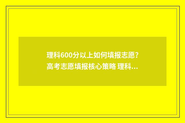 理科600分以上如何填报志愿？高考志愿填报核心策略 理科成绩600分能报什么学校