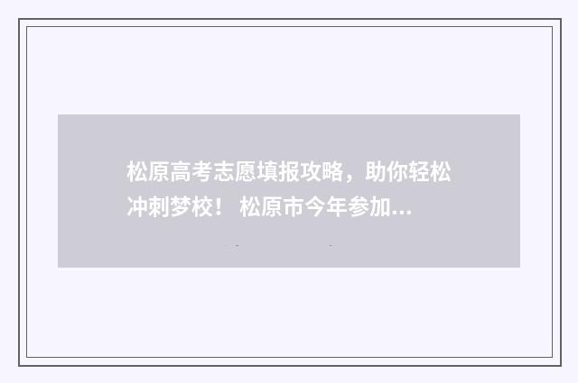 松原高考志愿填报攻略，助你轻松冲刺梦校！ 松原市今年参加高考的人数是多少