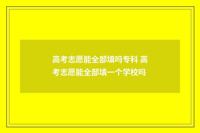 高考志愿能全部填吗专科 高考志愿能全部填一个学校吗