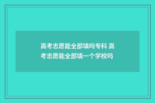 高考志愿能全部填吗专科 高考志愿能全部填一个学校吗