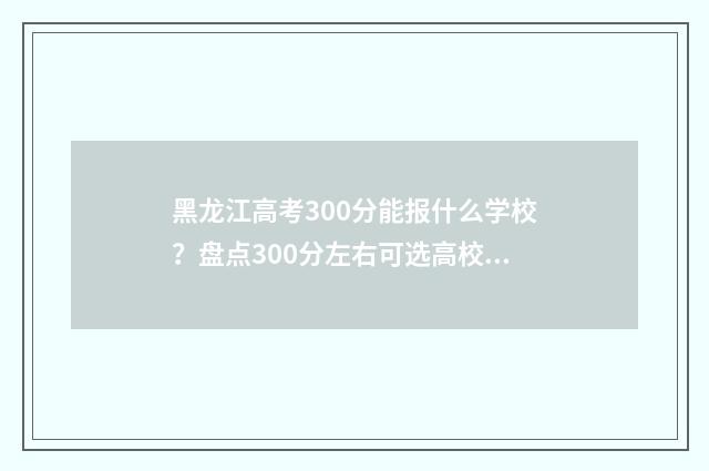 黑龙江高考300分能报什么学校？盘点300分左右可选高校 黑龙江高考300分可上的学校有哪些