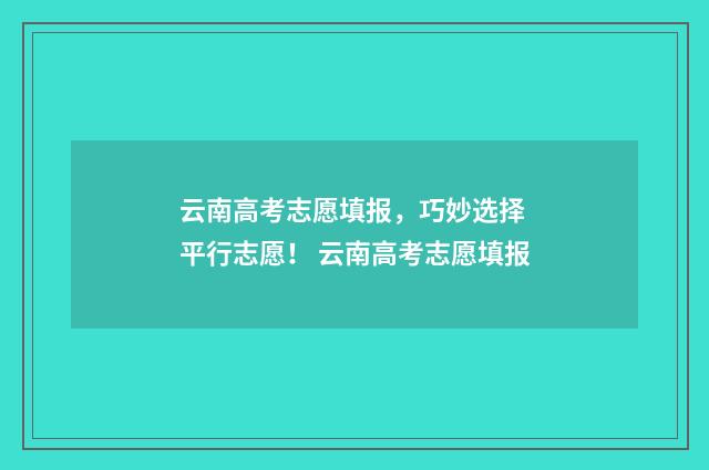 云南高考志愿填报，巧妙选择 平行志愿！ 云南高考志愿填报