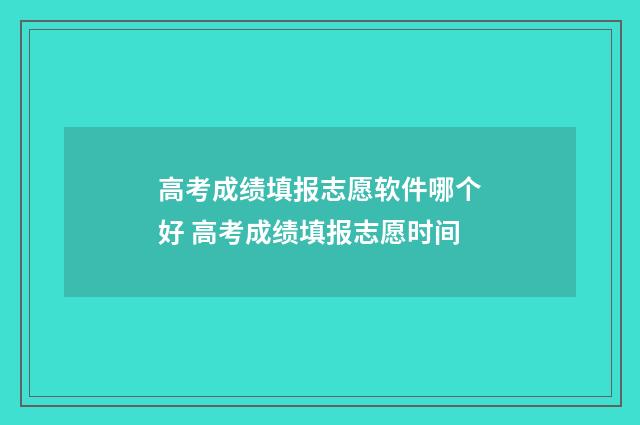 高考成绩填报志愿软件哪个好 高考成绩填报志愿时间