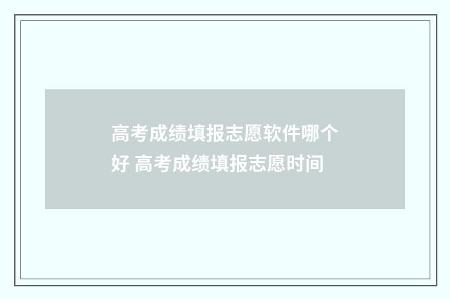 高考成绩填报志愿软件哪个好 高考成绩填报志愿时间