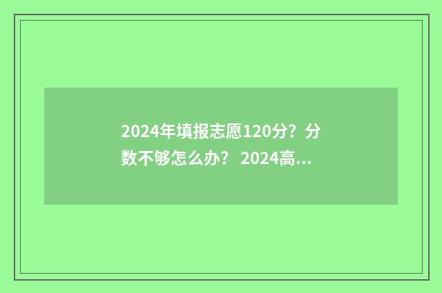2024年填报志愿120分？分数不够怎么办？ 2024高考志愿填报