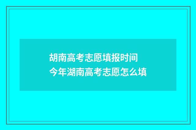 胡南高考志愿填报时间 今年湖南高考志愿怎么填