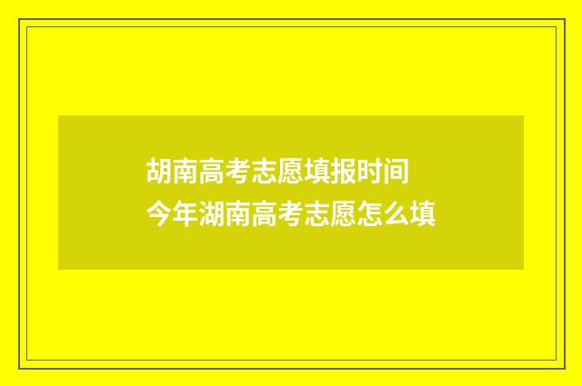 胡南高考志愿填报时间 今年湖南高考志愿怎么填