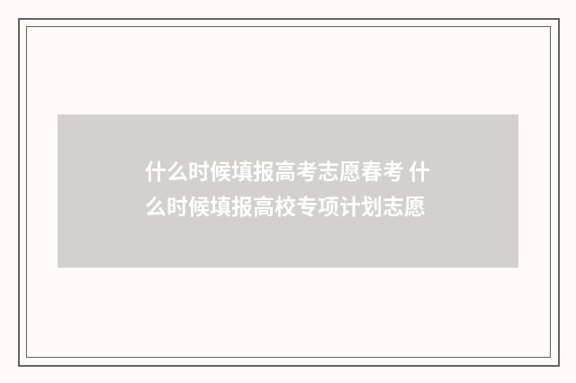 什么时候填报高考志愿春考 什么时候填报高校专项计划志愿
