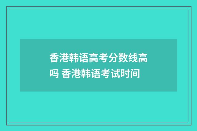 香港韩语高考分数线高吗 香港韩语考试时间