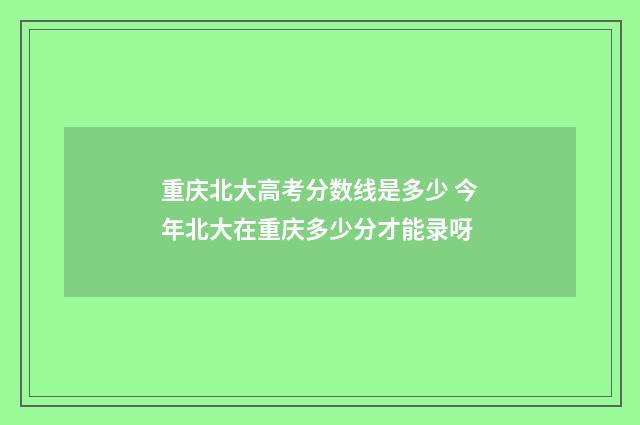 重庆北大高考分数线是多少 今年北大在重庆多少分才能录呀