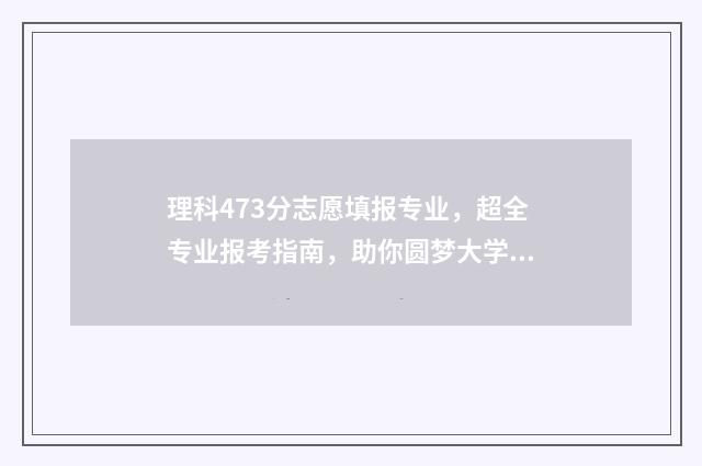 理科473分志愿填报专业，超全专业报考指南，助你圆梦大学 理科479分