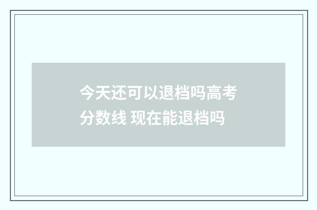 今天还可以退档吗高考分数线 现在能退档吗