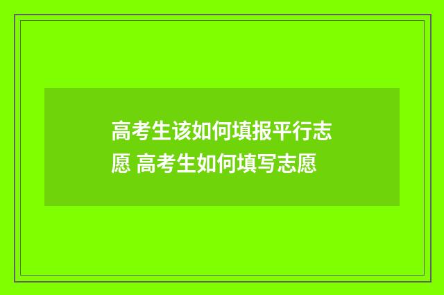 高考生该如何填报平行志愿 高考生如何填写志愿