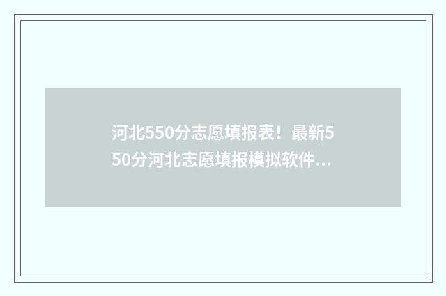 河北550分志愿填报表！最新550分河北志愿填报模拟软件 河北高考550分能上什么大学