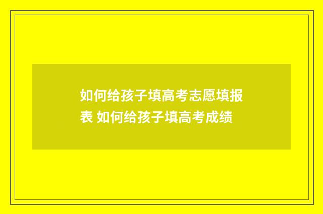 如何给孩子填高考志愿填报表 如何给孩子填高考成绩